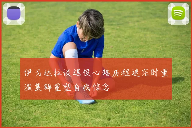 伊戈达拉谈退役心路历程迷茫时重温集锦重塑自我信念