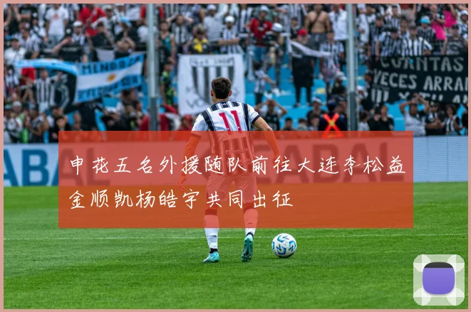 申花五名外援随队前往大连李松益金顺凯杨皓宇共同出征