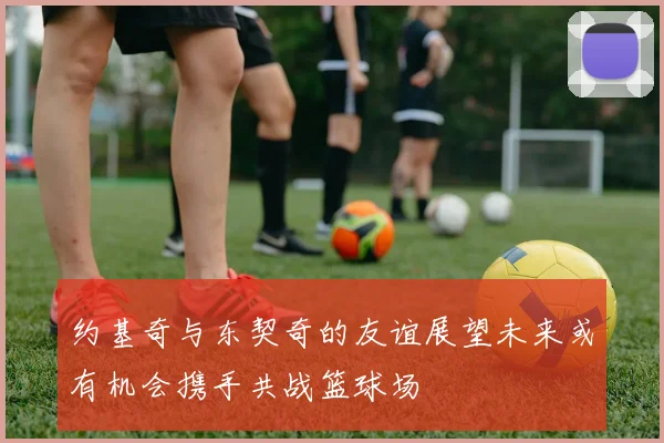 约基奇与东契奇的友谊展望未来或有机会携手共战篮球场
