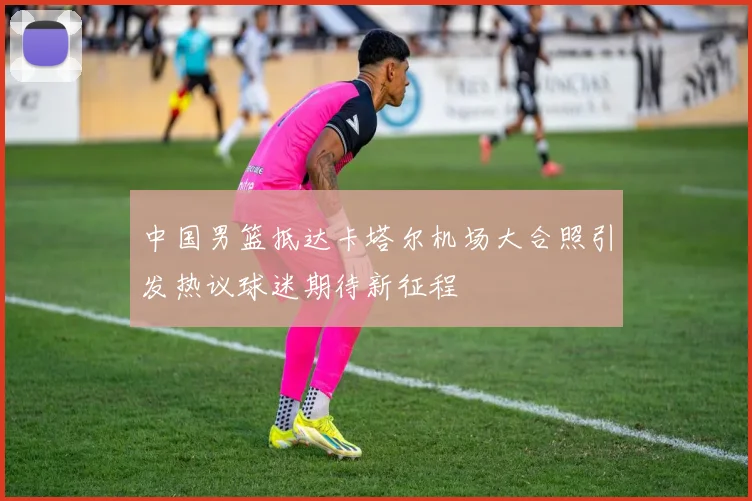 中国男篮抵达卡塔尔机场大合照引发热议球迷期待新征程