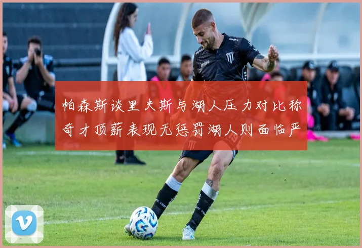 帕森斯谈里夫斯与湖人压力对比称奇才顶薪表现无惩罚湖人则面临严格审视