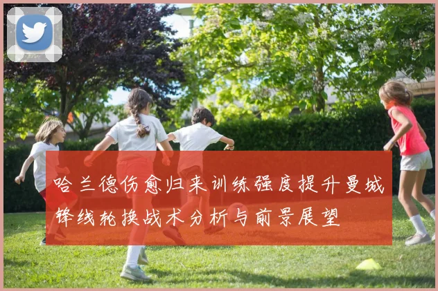 哈兰德伤愈归来训练强度提升曼城锋线轮换战术分析与前景展望