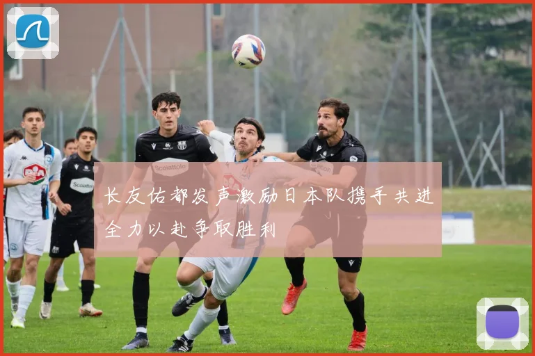 长友佑都发声激励日本队携手共进全力以赴争取胜利
