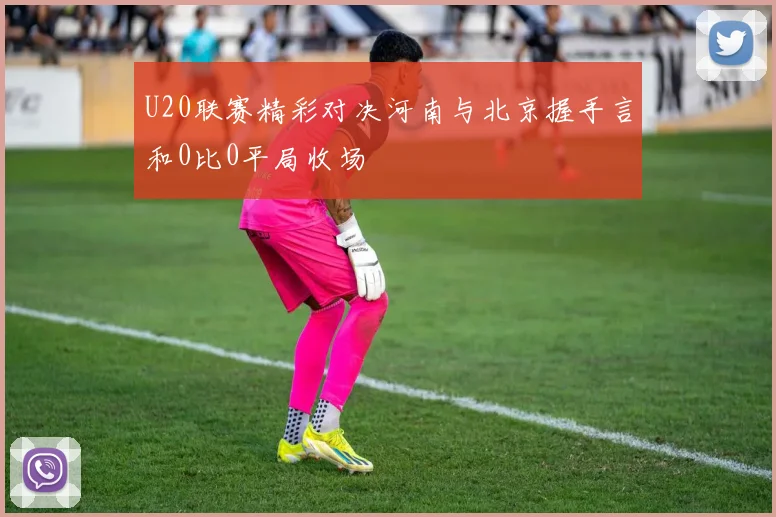 U20联赛精彩对决河南与北京握手言和0比0平局收场
