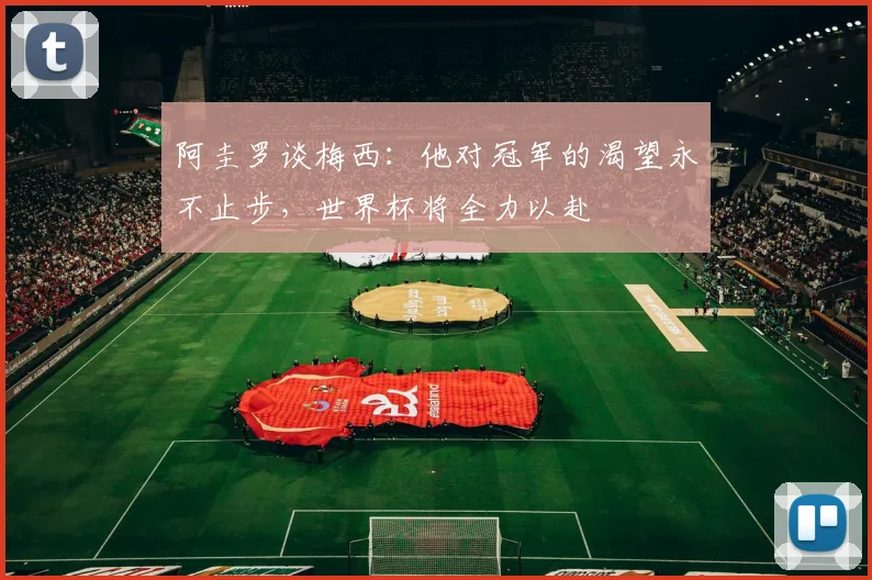 阿圭罗谈梅西：他对冠军的渴望永不止步，世界杯将全力以赴