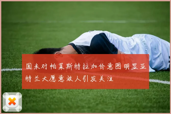 国米对帕莱斯特拉加价意图明显亚特兰大愿意放人引发关注