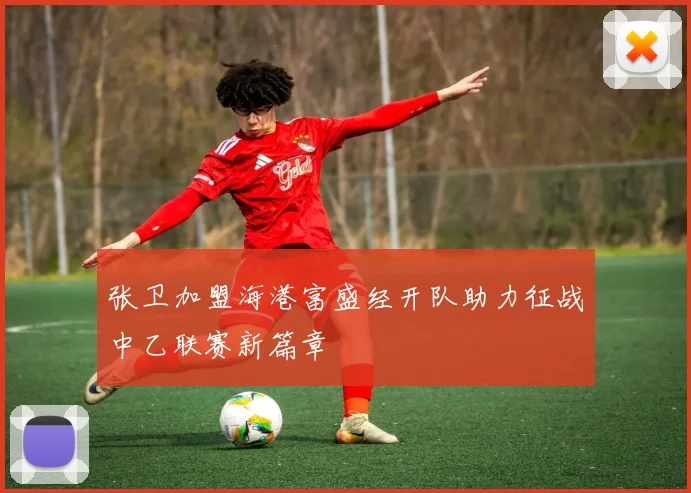 张卫加盟海港富盛经开队助力征战中乙联赛新篇章