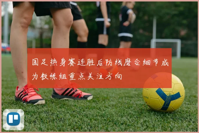 国足热身赛连胜后防线磨合细节成为教练组重点关注方向